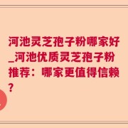 河池灵芝孢子粉哪家好_河池优质灵芝孢子粉推荐：哪家更值得信赖？