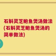 石斛灵芝鲍鱼煲汤做法(石斛灵芝鲍鱼煲汤的简单做法)