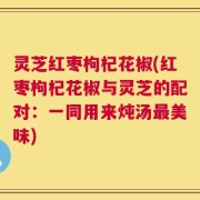 灵芝红枣枸杞花椒(红枣枸杞花椒与灵芝的配对：一同用来炖汤最美味)