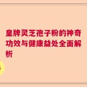 皇牌灵芝孢子粉的神奇功效与健康益处全面解析