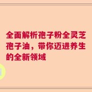 全面解析孢子粉全灵芝孢子油，带你迈进养生的全新领域