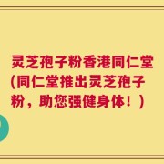 灵芝孢子粉香港同仁堂(同仁堂推出灵芝孢子粉，助您强健身体！)