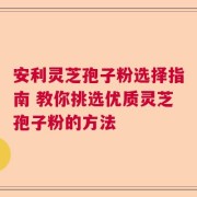 安利灵芝孢子粉选择指南 教你挑选优质灵芝孢子粉的方法