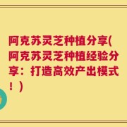 阿克苏灵芝种植分享(阿克苏灵芝种植经验分享：打造高效产出模式！)