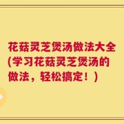 花菇灵芝煲汤做法大全(学习花菇灵芝煲汤的做法，轻松搞定！)