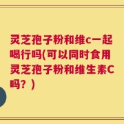 灵芝孢子粉和维c一起喝行吗(可以同时食用灵芝孢子粉和维生素C吗？)