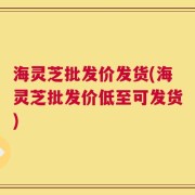 海灵芝批发价发货(海灵芝批发价低至可发货)