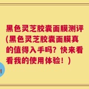 黑色灵芝胶囊面膜测评(黑色灵芝胶囊面膜真的值得入手吗？快来看看我的使用体验！)