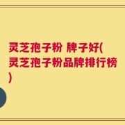 灵芝孢子粉 牌子好(灵芝孢子粉品牌排行榜)