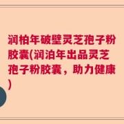 润柏年破壁灵芝孢子粉胶囊(润泊年出品灵芝孢子粉胶囊，助力健康)