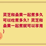 灵芝和桑黄一起煮多久可以吃煮多久？灵芝和桑黄一起煮就可以享用)