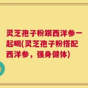 灵芝孢子粉跟西洋参一起喝(灵芝孢子粉搭配西洋参，强身健体)