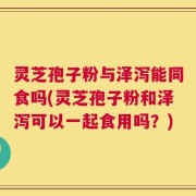 灵芝孢子粉与泽泻能同食吗(灵芝孢子粉和泽泻可以一起食用吗？)