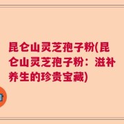 昆仑山灵芝孢子粉(昆仑山灵芝孢子粉：滋补养生的珍贵宝藏)