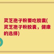 灵芝孢子粉要吃胶囊(灵芝孢子粉胶囊，健康的选择)