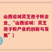 山西运城灵芝孢子粉企业_“山西运城：灵芝孢子粉产业的创新与发展”)