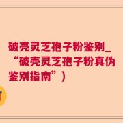 破壳灵芝孢子粉鉴别_“破壳灵芝孢子粉真伪鉴别指南”)