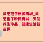 灵芝孢子粉微商城_灵芝孢子粉微商城：天然养生珍品，健康生活新选择
