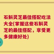 石斛灵芝最佳搭配吃法大全(掌握这些石斛灵芝的最佳搭配，享受更多健康好处)