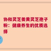 协和灵芝姜黄灵芝孢子粉：健康养生的优质选择