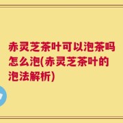 赤灵芝茶叶可以泡茶吗怎么泡(赤灵芝茶叶的泡法解析)
