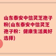 山东泰安中信灵芝孢子粉(山东泰安中信灵芝孢子粉：健康生活美好选择)