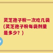 灵芝孢子粉一次吃几袋(灵芝孢子粉每袋剂量是多少？)