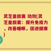 灵芝皇胶囊 功效(灵芝皇胶囊：提升免疫力，改善睡眠，促进健康)