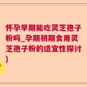 怀孕早期能吃灵芝孢子粉吗_孕期初期食用灵芝孢子粉的适宜性探讨)