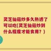 灵芝仙菇炒多久熟透了可以吃(灵芝仙菇炒到什么程度才能食用？)