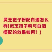 灵芝孢子粉配白酒怎么样(灵芝孢子粉与白酒搭配的效果如何？)