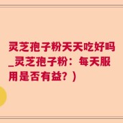 灵芝孢子粉天天吃好吗_灵芝孢子粉：每天服用是否有益？)