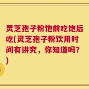 灵芝孢子粉饱前吃饱后吃(灵芝孢子粉饮用时间有讲究，你知道吗？)
