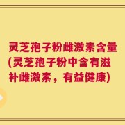 灵芝孢子粉雌激素含量(灵芝孢子粉中含有滋补雌激素，有益健康)