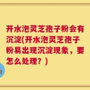 开水泡灵芝孢子粉会有沉淀(开水泡灵芝孢子粉易出现沉淀现象，要怎么处理？)