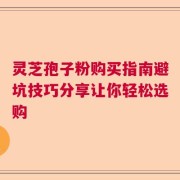 灵芝孢子粉购买指南避坑技巧分享让你轻松选购