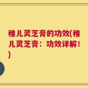 稚儿灵芝膏的功效(稚儿灵芝膏：功效详解！)