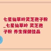 七星仙草岭灵芝孢子粉_七星仙草岭 灵芝孢子粉 养生保健佳品