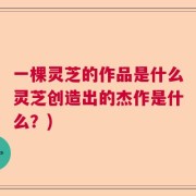 一棵灵芝的作品是什么灵芝创造出的杰作是什么？)