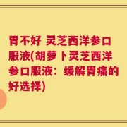 胃不好 灵芝西洋参口服液(胡萝卜灵芝西洋参口服液：缓解胃痛的好选择)