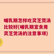 哺乳期怎样吃灵芝煲汤比较好(哺乳期宜食用灵芝煲汤的注意事项)