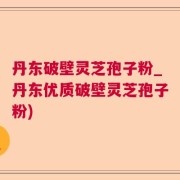 丹东破壁灵芝孢子粉_丹东优质破壁灵芝孢子粉)
