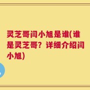 灵芝哥闫小旭是谁(谁是灵芝哥？详细介绍闫小旭)