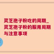 灵芝孢子粉吃的周期_灵芝孢子粉的服用周期与注意事项