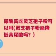 尿酸高吃灵芝孢子粉可以吗(灵芝孢子粉能降低高尿酸吗？)