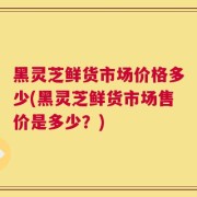 黑灵芝鲜货市场价格多少(黑灵芝鲜货市场售价是多少？)
