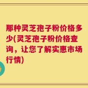 那种灵芝孢子粉价格多少(灵芝孢子粉价格查询，让您了解实惠市场行情)