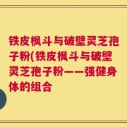 铁皮枫斗与破壁灵芝孢子粉(铁皮枫斗与破壁灵芝孢子粉——强健身体的组合