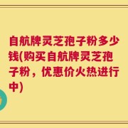 自航牌灵芝孢子粉多少钱(购买自航牌灵芝孢子粉，优惠价火热进行中)