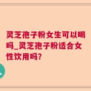灵芝孢子粉女生可以喝吗_灵芝孢子粉适合女性饮用吗？
